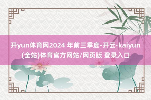 开yun体育网2024 年前三季度-开云·kaiyun(全站)体育官方网站/网页版 登录入口