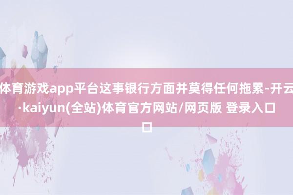 体育游戏app平台这事银行方面并莫得任何拖累-开云·kaiyun(全站)体育官方网站/网页版 登录入口