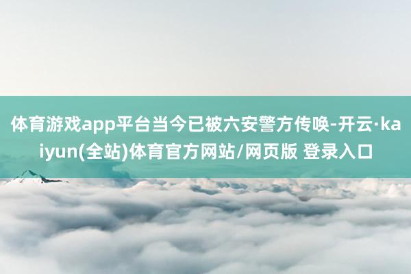 体育游戏app平台当今已被六安警方传唤-开云·kaiyun(全站)体育官方网站/网页版 登录入口