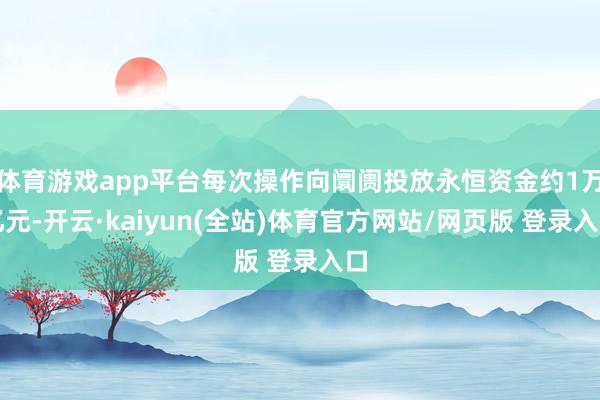体育游戏app平台每次操作向阛阓投放永恒资金约1万亿元-开云·kaiyun(全站)体育官方网站/网页版 登录入口