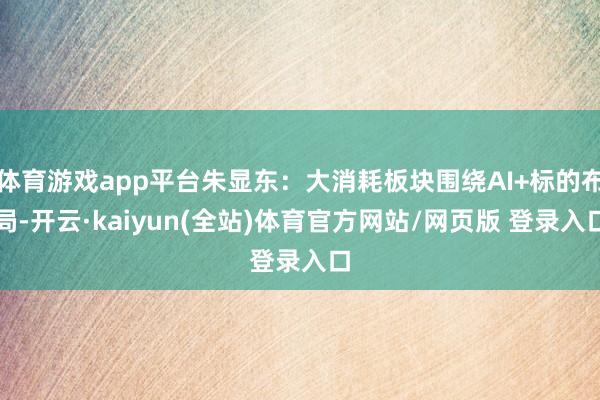 体育游戏app平台朱显东:大消耗板块围绕AI+标的布局-开云·kaiyun(全站)体育官方网站/网页版 登录入口