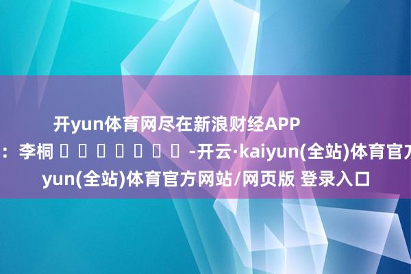 开yun体育网尽在新浪财经APP            						连累剪辑：李桐 							-开云·kaiyun(全站)体育官方网站/网页版 登录入口