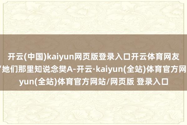 开云(中国)kaiyun网页版登录入口开云体育网友则纷纷附议说念：“她们那里知说念樊A-开云·kaiyun(全站)体育官方网站/网页版 登录入口