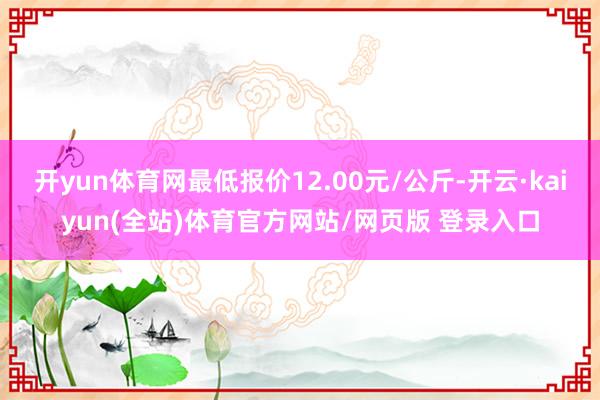 开yun体育网最低报价12.00元/公斤-开云·kaiyun(全站)体育官方网站/网页版 登录入口