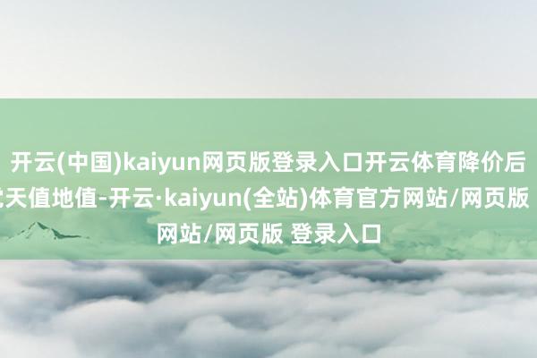 开云(中国)kaiyun网页版登录入口开云体育降价后固然嗅觉天值地值-开云·kaiyun(全站)体育官方网站/网页版 登录入口