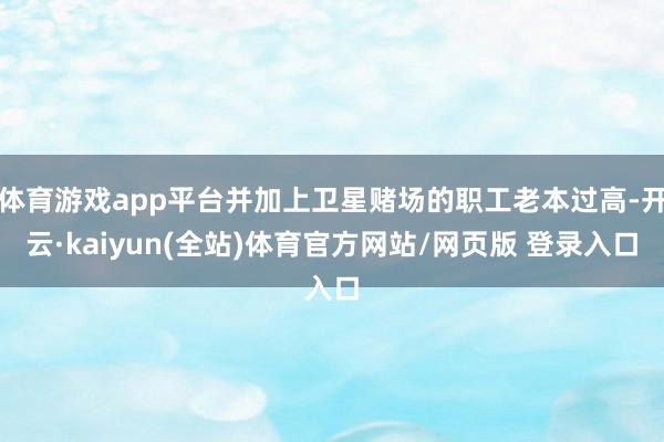 体育游戏app平台并加上卫星赌场的职工老本过高-开云·kaiyun(全站)体育官方网站/网页版 登录入口