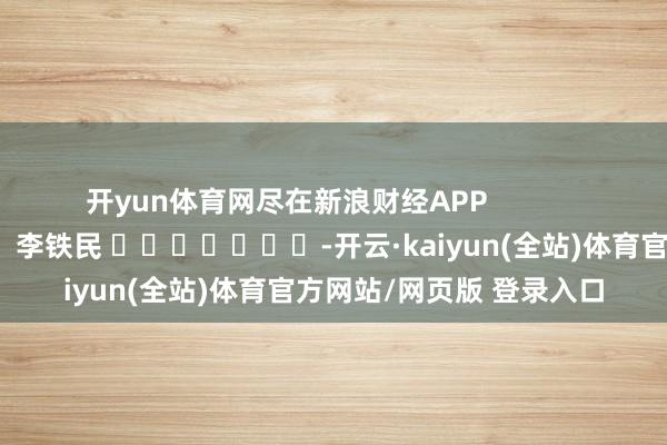 开yun体育网尽在新浪财经APP 背负裁剪:李铁民 -开云·kaiyun(全站)体育官方网站/网页版 登录入口