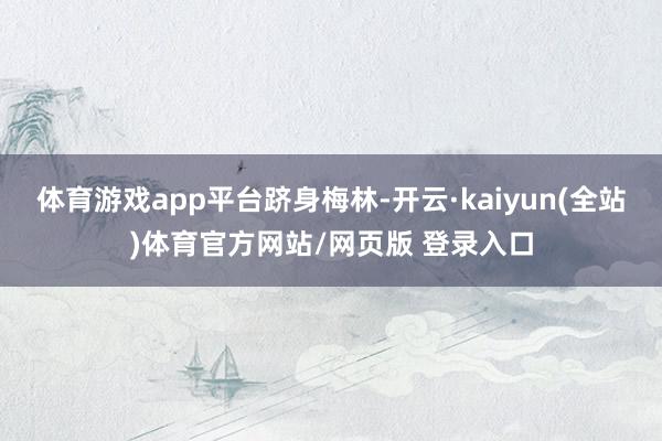 体育游戏app平台跻身梅林-开云·kaiyun(全站)体育官方网站/网页版 登录入口