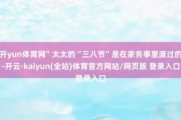 开yun体育网”太太的“三八节”是在家务事里渡过的-开云·kaiyun(全站)体育官方网站/网页版 登录入口