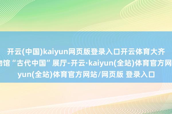 开云(中国)kaiyun网页版登录入口开云体育大齐搭客会直奔国度博物馆“古代中国”展厅-开云·kaiyun(全站)体育官方网站/网页版 登录入口
