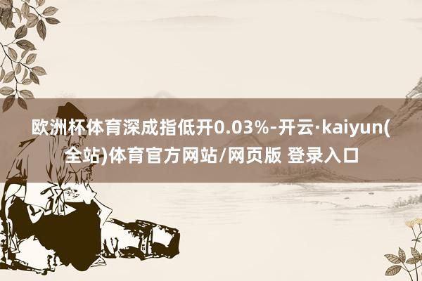 欧洲杯体育深成指低开0.03%-开云·kaiyun(全站)体育官方网站/网页版 登录入口