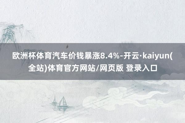 欧洲杯体育汽车价钱暴涨8.4%-开云·kaiyun(全站)体育官方网站/网页版 登录入口