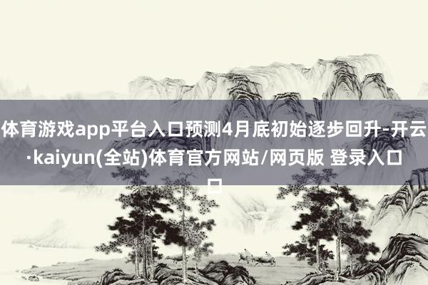 体育游戏app平台入口预测4月底初始逐步回升-开云·kaiyun(全站)体育官方网站/网页版 登录入口