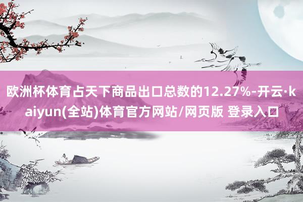 欧洲杯体育占天下商品出口总数的12.27%-开云·kaiyun(全站)体育官方网站/网页版 登录入口