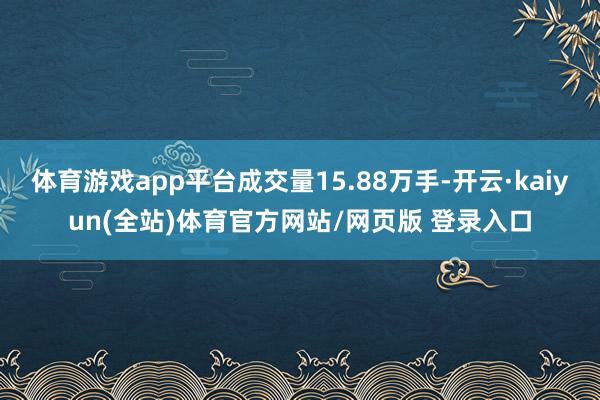 体育游戏app平台成交量15.88万手-开云·kaiyun(全站)体育官方网站/网页版 登录入口