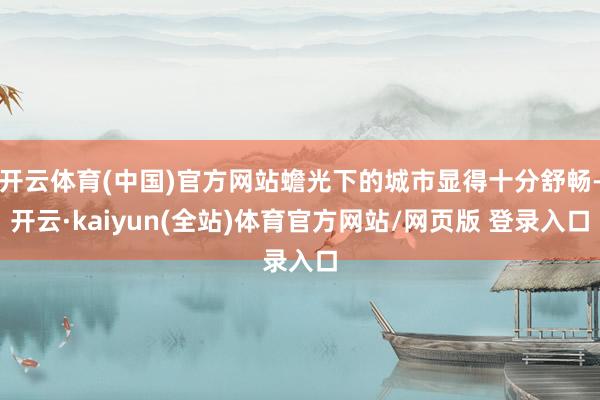 开云体育(中国)官方网站蟾光下的城市显得十分舒畅-开云·kaiyun(全站)体育官方网站/网页版 登录入口