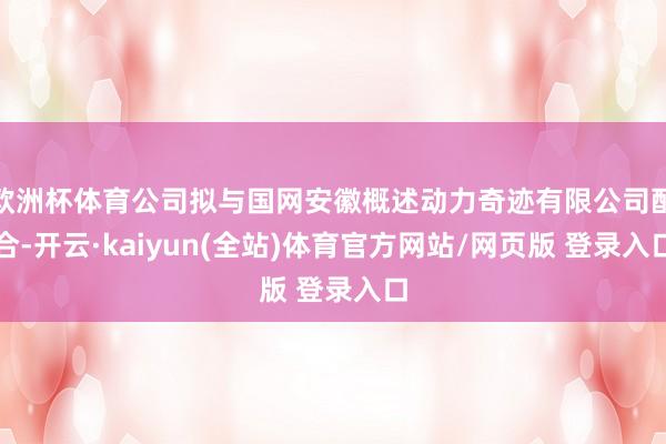 欧洲杯体育公司拟与国网安徽概述动力奇迹有限公司配合-开云·kaiyun(全站)体育官方网站/网页版 登录入口