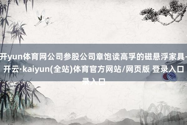 开yun体育网公司参股公司章饱读高孚的磁悬浮家具-开云·kaiyun(全站)体育官方网站/网页版 登录入口