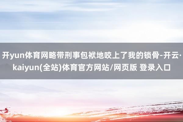 开yun体育网略带刑事包袱地咬上了我的锁骨-开云·kaiyun(全站)体育官方网站/网页版 登录入口