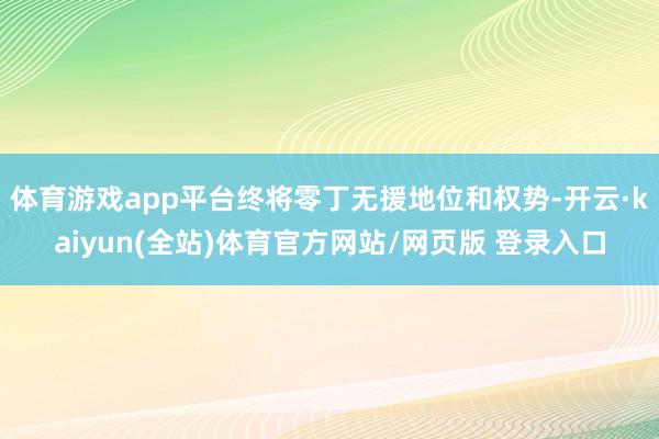 体育游戏app平台终将零丁无援地位和权势-开云·kaiyun(全站)体育官方网站/网页版 登录入口