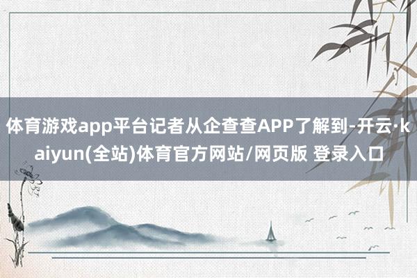 体育游戏app平台记者从企查查APP了解到-开云·kaiyun(全站)体育官方网站/网页版 登录入口
