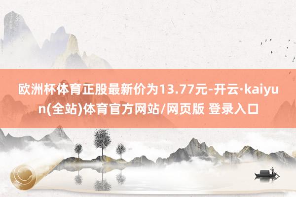 欧洲杯体育正股最新价为13.77元-开云·kaiyun(全站)体育官方网站/网页版 登录入口