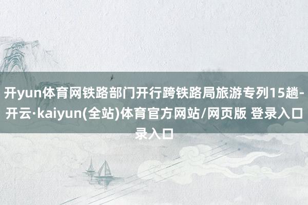 开yun体育网铁路部门开行跨铁路局旅游专列15趟-开云·kaiyun(全站)体育官方网站/网页版 登录入口