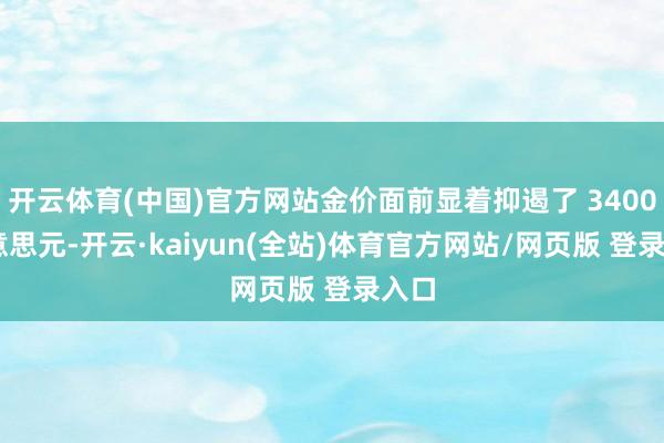 开云体育(中国)官方网站金价面前显着抑遏了 3400 好意思元-开云·kaiyun(全站)体育官方网站/网页版 登录入口