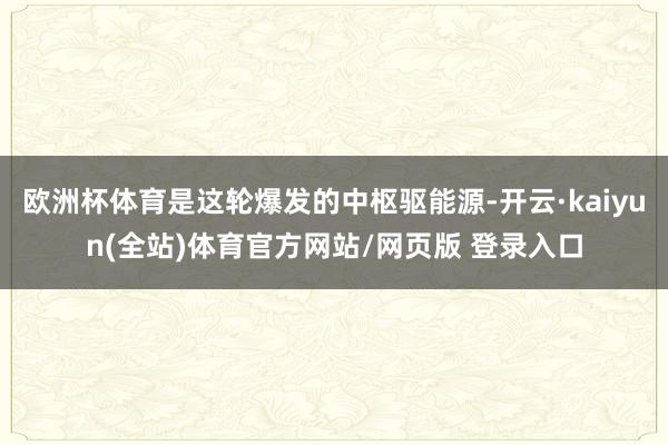 欧洲杯体育是这轮爆发的中枢驱能源-开云·kaiyun(全站)体育官方网站/网页版 登录入口