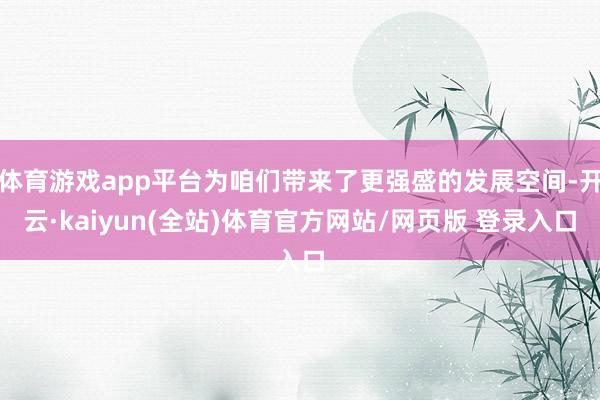 体育游戏app平台为咱们带来了更强盛的发展空间-开云·kaiyun(全站)体育官方网站/网页版 登录入口