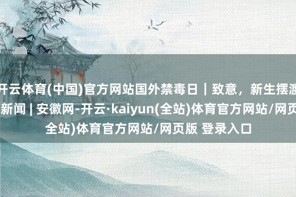 开云体育(中国)官方网站国外禁毒日|致意,新生摆渡东谈主_大皖新闻 | 安徽网-开云·kaiyun(全站)体育官方网站/网页版 登录入口