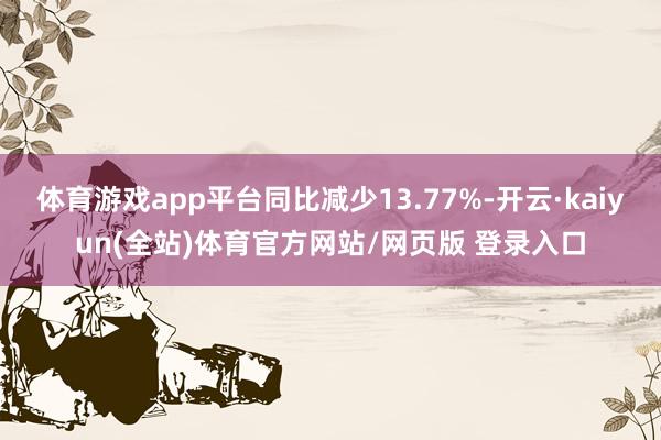 体育游戏app平台同比减少13.77%-开云·kaiyun(全站)体育官方网站/网页版 登录入口