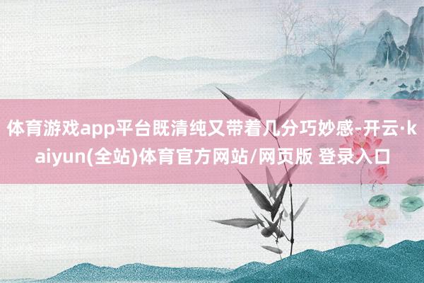 体育游戏app平台既清纯又带着几分巧妙感-开云·kaiyun(全站)体育官方网站/网页版 登录入口