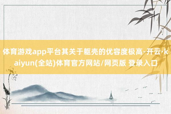 体育游戏app平台其关于躯壳的优容度极高-开云·kaiyun(全站)体育官方网站/网页版 登录入口
