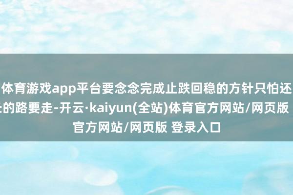 体育游戏app平台要念念完成止跌回稳的方针只怕还要有很长的路要走-开云·kaiyun(全站)体育官方网站/网页版 登录入口