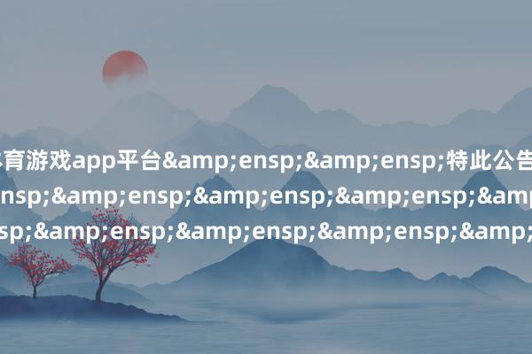 体育游戏app平台&ensp;&ensp;特此公告&ensp;&ensp;&ensp;&ensp;&ensp;&ensp;&ensp;&ensp;&ensp;&ensp;&ensp;&ensp;&ensp;&ensp;&ensp;&ensp;&ensp;&ensp;&ensp;&ensp;&ensp;&ensp;&ensp;&ensp;&ensp;&ensp;&ensp;&ensp;&ensp;&