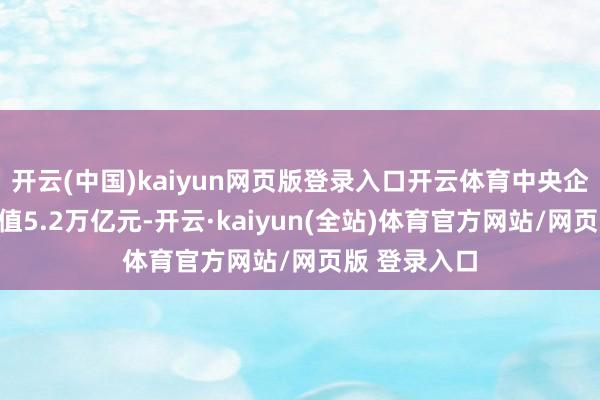 开云(中国)kaiyun网页版登录入口开云体育中央企业杀青加多值5.2万亿元-开云·kaiyun(全站)体育官方网站/网页版 登录入口