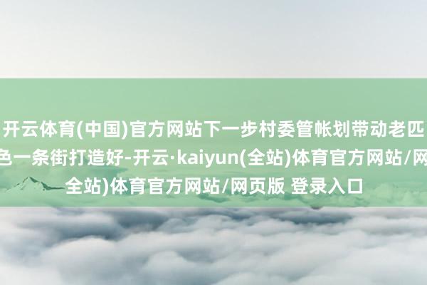 开云体育(中国)官方网站下一步村委管帐划带动老匹夫把蔡家崖红色一条街打造好-开云·kaiyun(全站)体育官方网站/网页版 登录入口