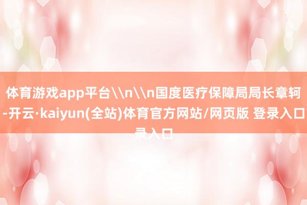 体育游戏app平台\n\n国度医疗保障局局长章轲-开云·kaiyun(全站)体育官方网站/网页版 登录入口