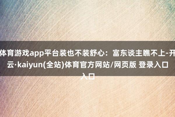 体育游戏app平台装也不装舒心：富东谈主瞧不上-开云·kaiyun(全站)体育官方网站/网页版 登录入口