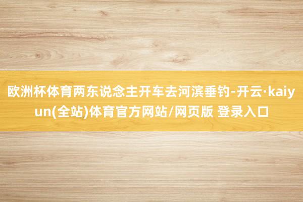 欧洲杯体育两东说念主开车去河滨垂钓-开云·kaiyun(全站)体育官方网站/网页版 登录入口