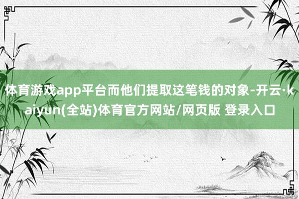 体育游戏app平台而他们提取这笔钱的对象-开云·kaiyun(全站)体育官方网站/网页版 登录入口