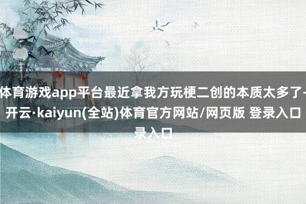 体育游戏app平台最近拿我方玩梗二创的本质太多了-开云·kaiyun(全站)体育官方网站/网页版 登录入口