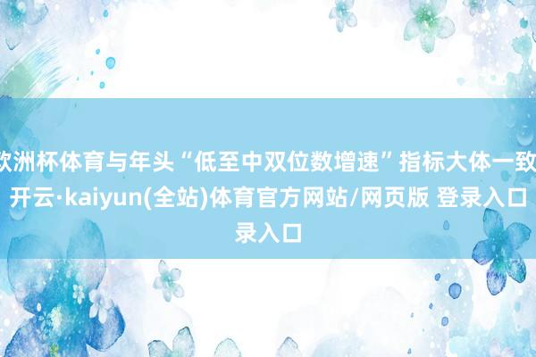 欧洲杯体育与年头“低至中双位数增速”指标大体一致-开云·kaiyun(全站)体育官方网站/网页版 登录入口
