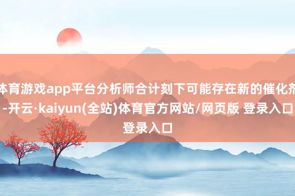 体育游戏app平台分析师合计刻下可能存在新的催化剂-开云·kaiyun(全站)体育官方网站/网页版 登录入口