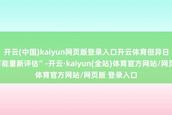 开云(中国)kaiyun网页版登录入口开云体育但异日“两三周内可能重新评估”-开云·kaiyun(全站)体育官方网站/网页版 登录入口