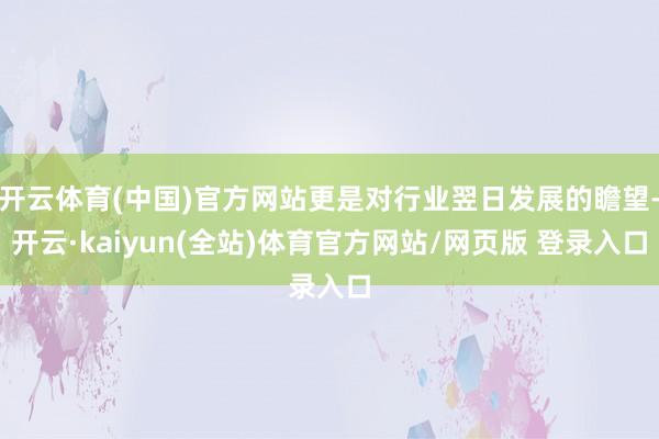 开云体育(中国)官方网站更是对行业翌日发展的瞻望-开云·kaiyun(全站)体育官方网站/网页版 登录入口