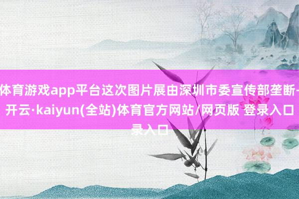 体育游戏app平台这次图片展由深圳市委宣传部垄断-开云·kaiyun(全站)体育官方网站/网页版 登录入口