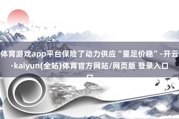 体育游戏app平台保险了动力供应“量足价稳”-开云·kaiyun(全站)体育官方网站/网页版 登录入口
