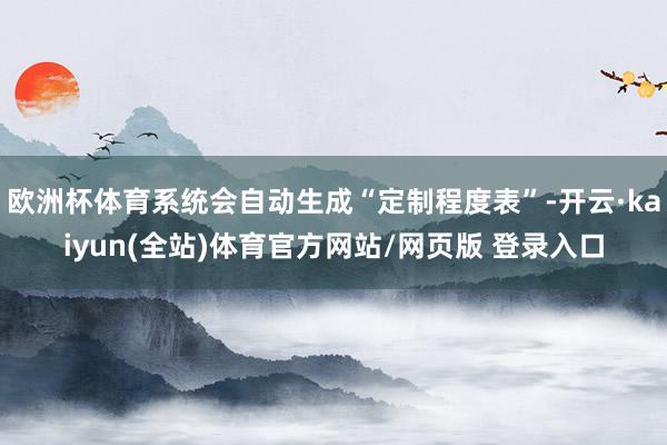欧洲杯体育系统会自动生成“定制程度表”-开云·kaiyun(全站)体育官方网站/网页版 登录入口